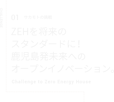 CHALLENGE 01 サカモトの挑戦 ZEHを将来のスタンダードに！鹿児島発未来へのオープンイノベーション。Challenge to Zero Energy House